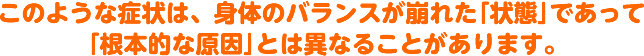 このような症状は、身体のバランスが崩れた「状態」であって「根本的な原因」とは異なることがあります。